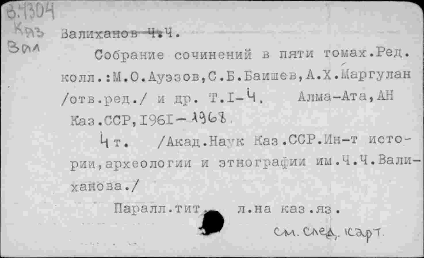 ﻿Валиханов--Ч-?Ч.
Собрание сочинений в пяти томах.Ред. колл.:М.О.Ауэзов,С.Б.Баишев,А.Х.Маргулан /отв.ред./ и др. Т.1-Ч, Алма-Ата,АН
Каз.ССР, 1961-
Цт. /Акад.Наук Каз.ССР.Ин-т истории, археологии и этнографии им.Ч.Ч.Валиханова./
Паралл.титж л.на каз.яз.